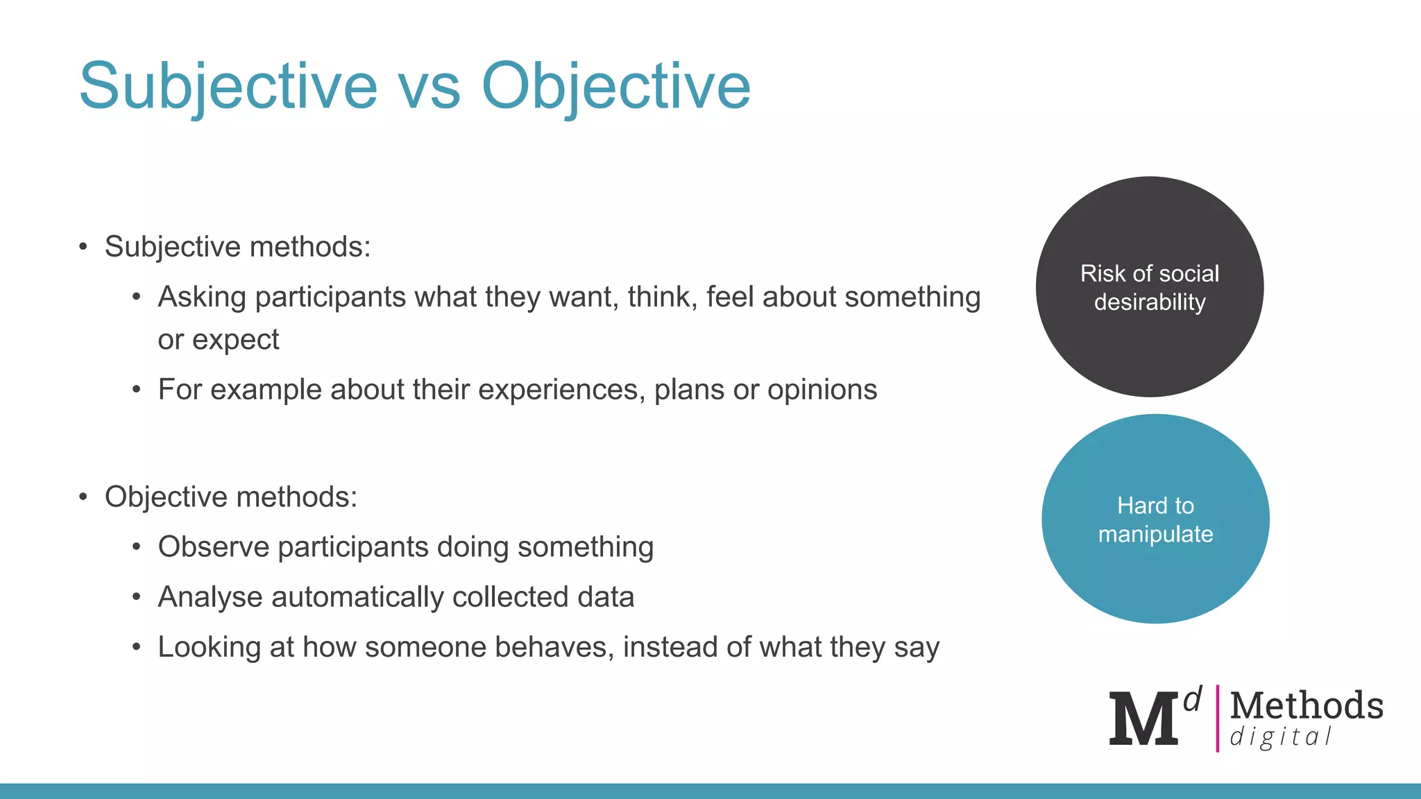 Subjective vs Objective
• Subjective methods:
• Asking participants what they want, think, feel about something
or expect
• For example about their experiences, plans or opinions
• Objective methods:
• Observe participants doing something
• Analyse automatically collected data
• Looking at how someone behaves, instead of what they say
Risk of social
desirability
Hard to
manipulate
 