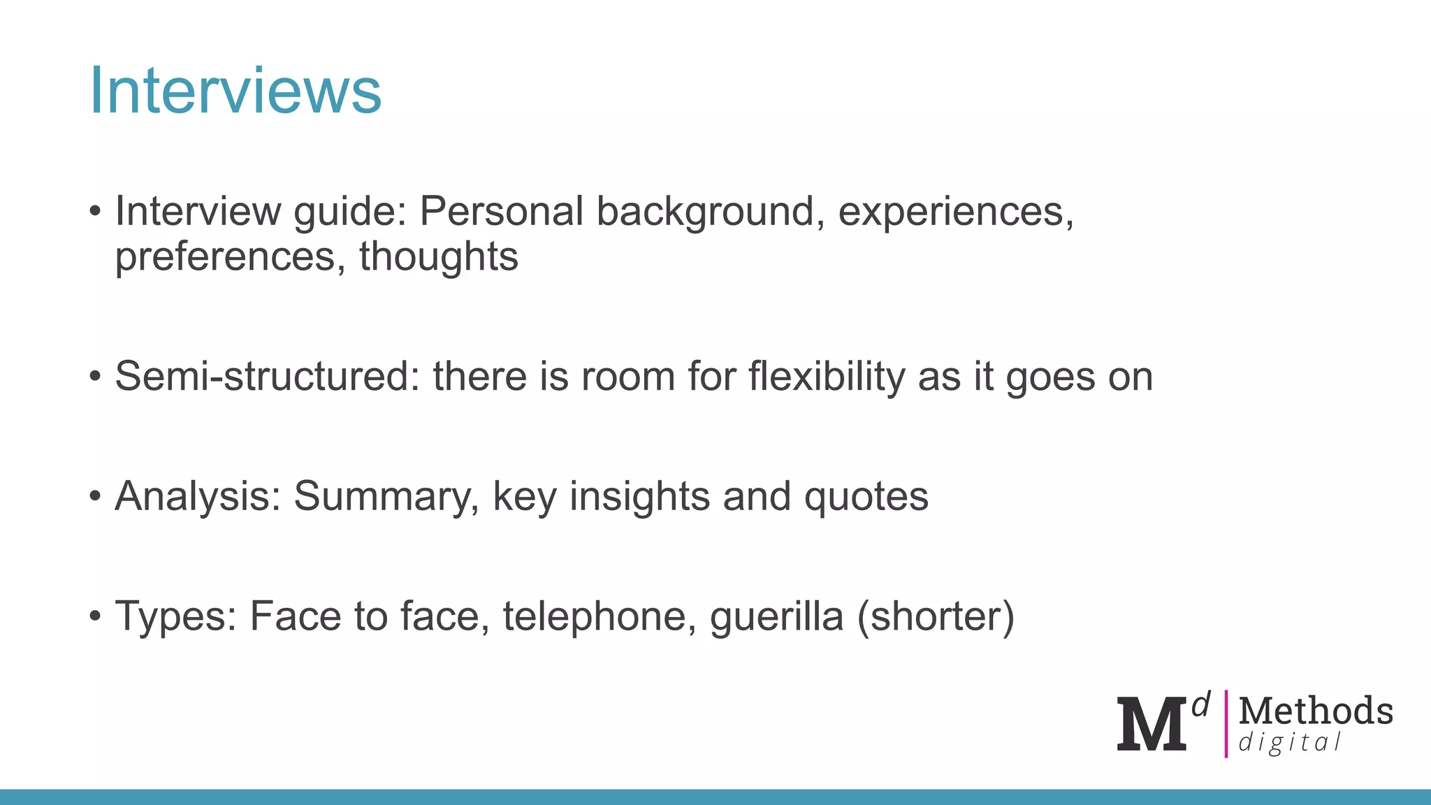 Interviews
• Interview guide: Personal background, experiences,
preferences, thoughts
• Semi-structured: there is room for flexibility as it goes on
• Analysis: Summary, key insights and quotes
• Types: Face to face, telephone, guerilla (shorter)
 