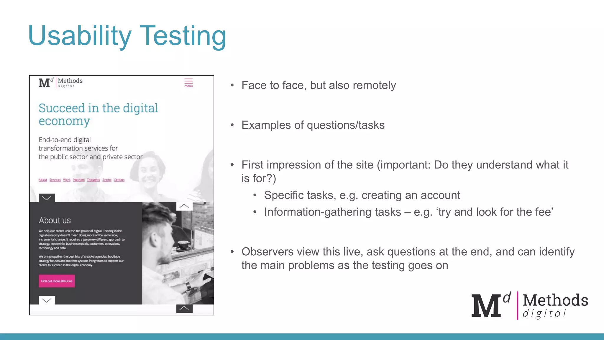 Usability Testing
• Face to face, but also remotely
• Examples of questions/tasks
• First impression of the site (important: Do they understand what it
is for?)
• Specific tasks, e.g. creating an account
• Information-gathering tasks – e.g. ‘try and look for the fee’
• Observers view this live, ask questions at the end, and can identify
the main problems as the testing goes on
 