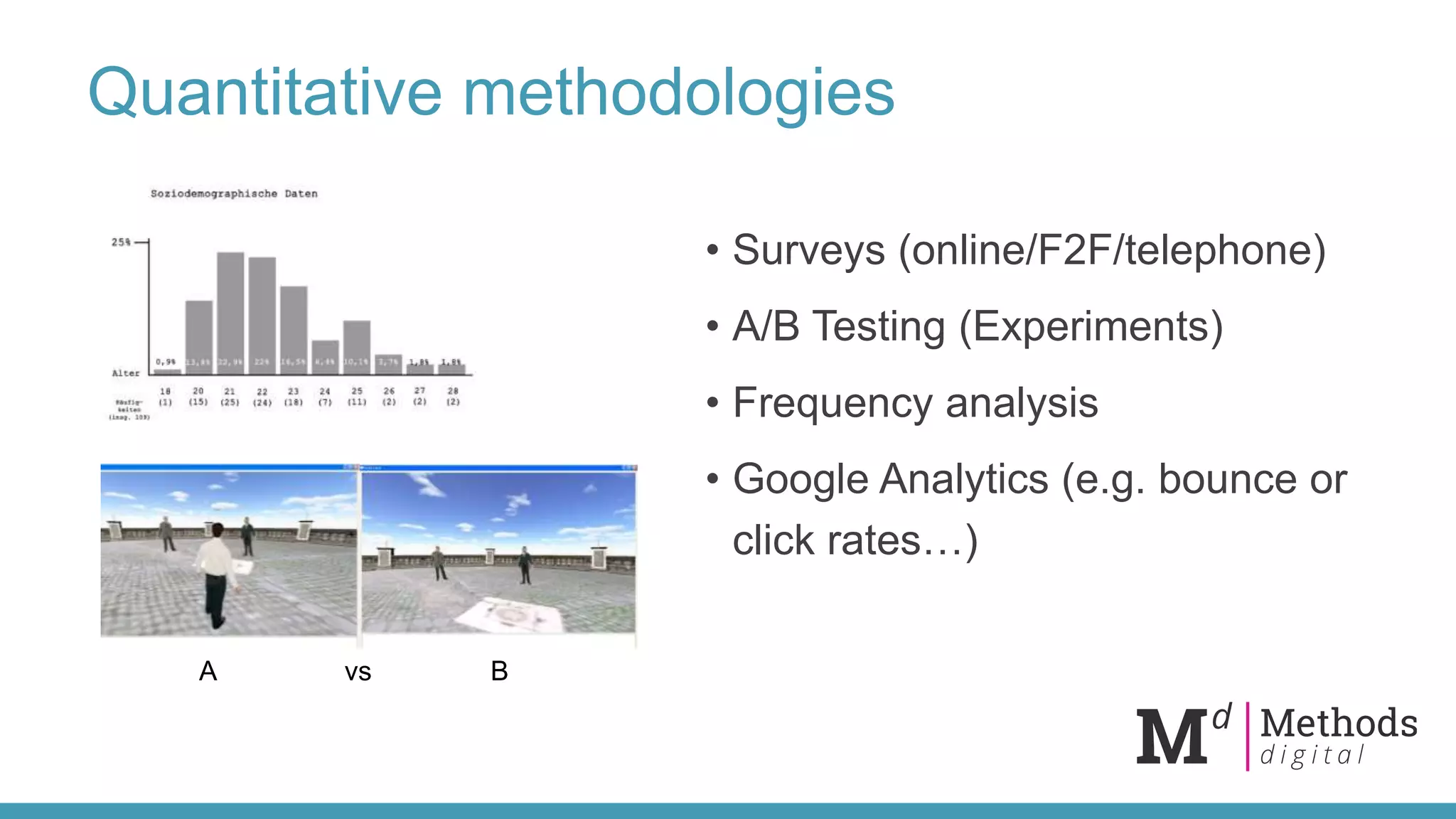 Quantitative methodologies
• Surveys (online/F2F/telephone)
• A/B Testing (Experiments)
• Frequency analysis
• Google Analytics (e.g. bounce or
click rates…)
A Bvs
 