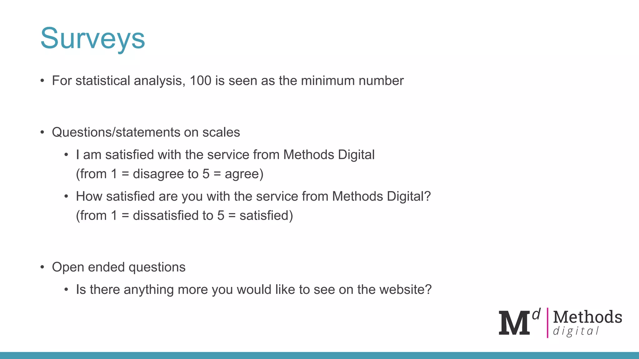 Surveys
• For statistical analysis, 100 is seen as the minimum number
• Questions/statements on scales
• I am satisfied with the service from Methods Digital
(from 1 = disagree to 5 = agree)
• How satisfied are you with the service from Methods Digital?
(from 1 = dissatisfied to 5 = satisfied)
• Open ended questions
• Is there anything more you would like to see on the website?
 