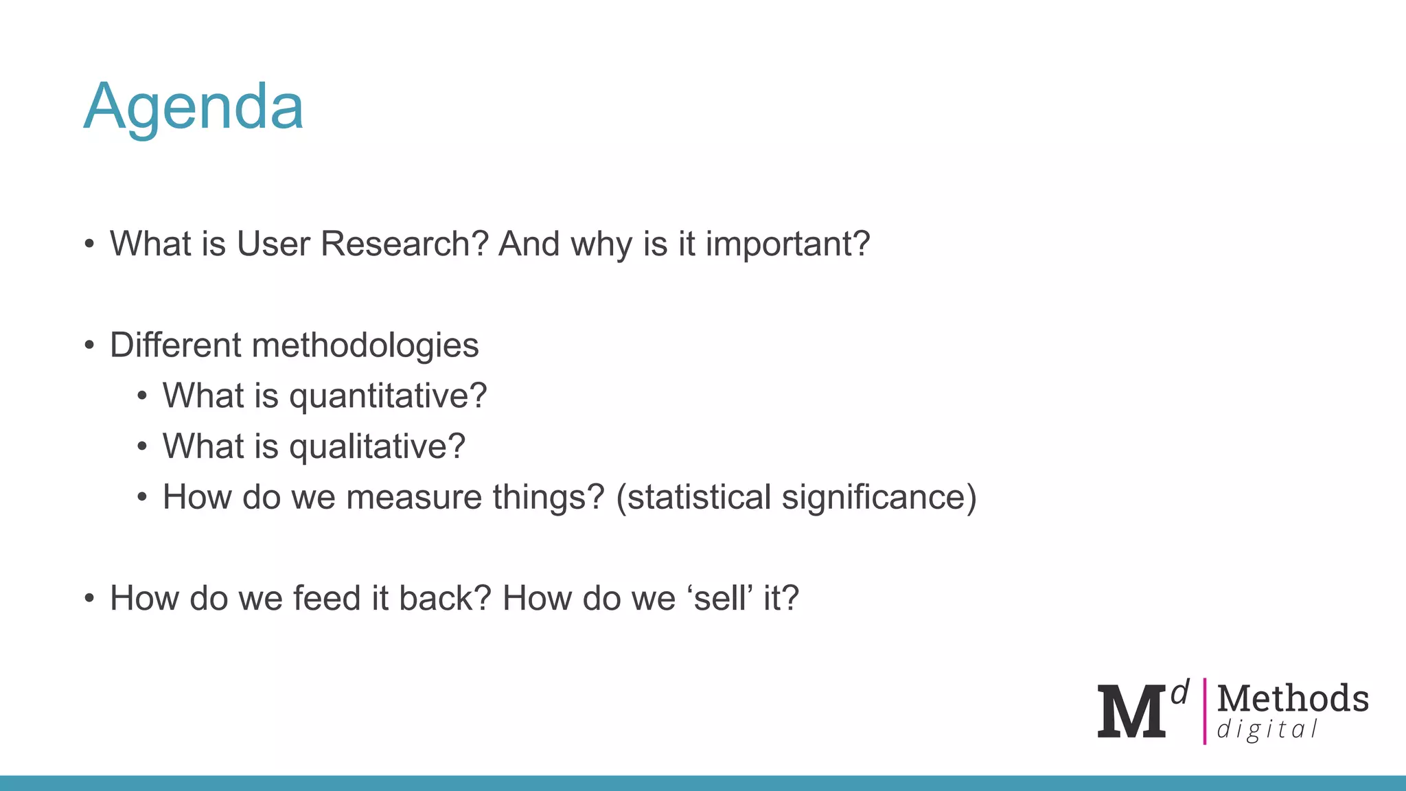 Agenda
• What is User Research? And why is it important?
• Different methodologies
• What is quantitative?
• What is qualitative?
• How do we measure things? (statistical significance)
• How do we feed it back? How do we ‘sell’ it?
 