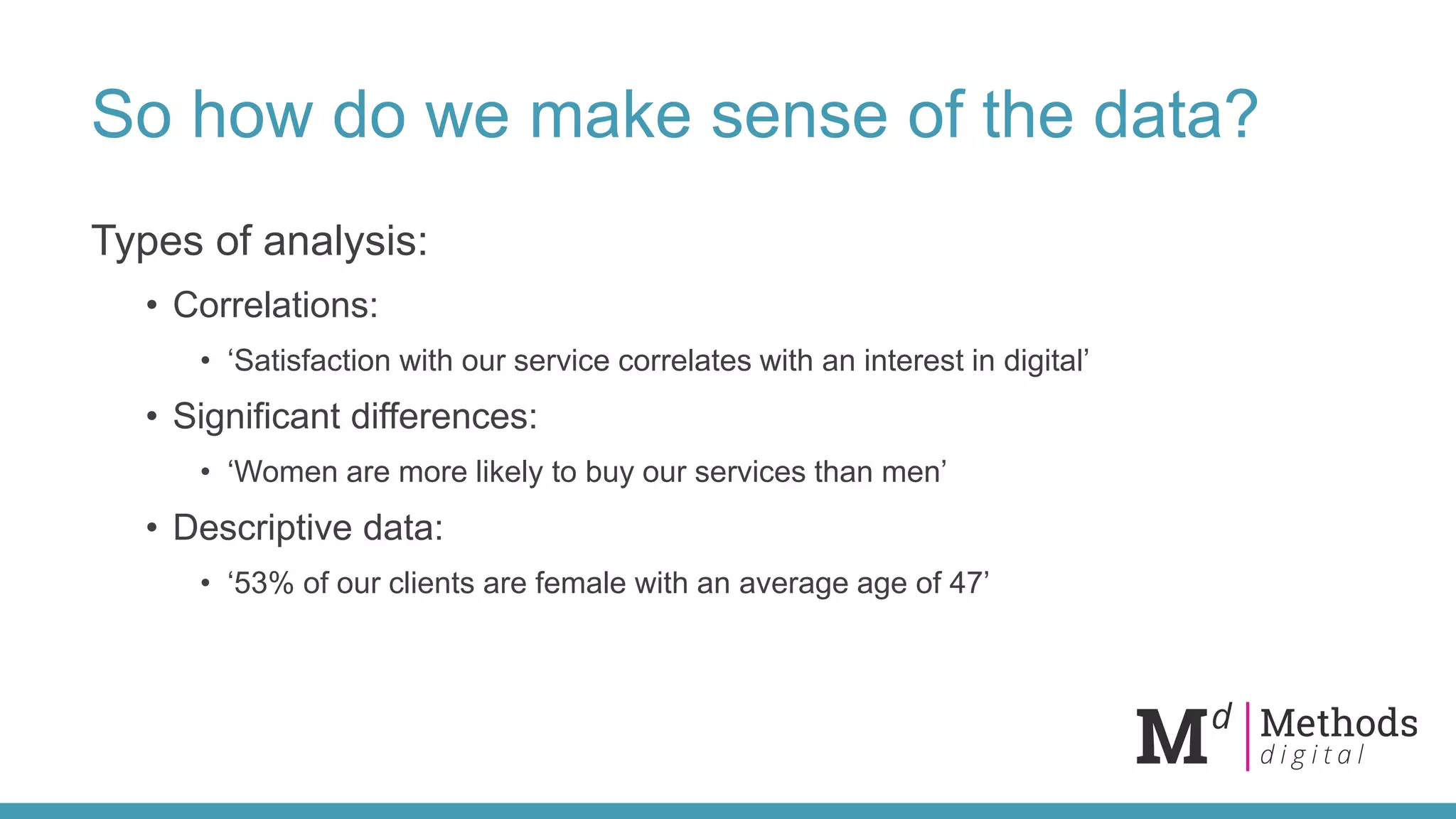 So how do we make sense of the data?
Types of analysis:
• Correlations:
• ‘Satisfaction with our service correlates with an interest in digital’
• Significant differences:
• ‘Women are more likely to buy our services than men’
• Descriptive data:
• ‘53% of our clients are female with an average age of 47’
 