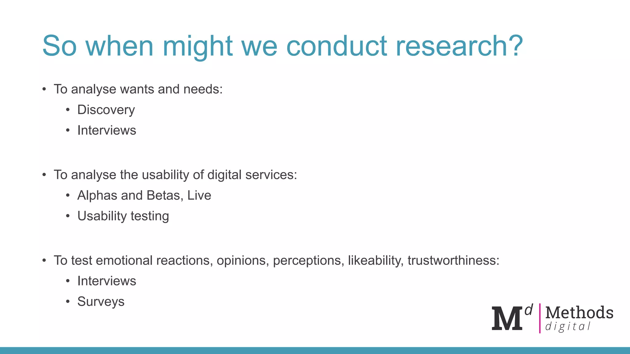 So when might we conduct research?
• To analyse wants and needs:
• Discovery
• Interviews
• To analyse the usability of digital services:
• Alphas and Betas, Live
• Usability testing
• To test emotional reactions, opinions, perceptions, likeability, trustworthiness:
• Interviews
• Surveys
 