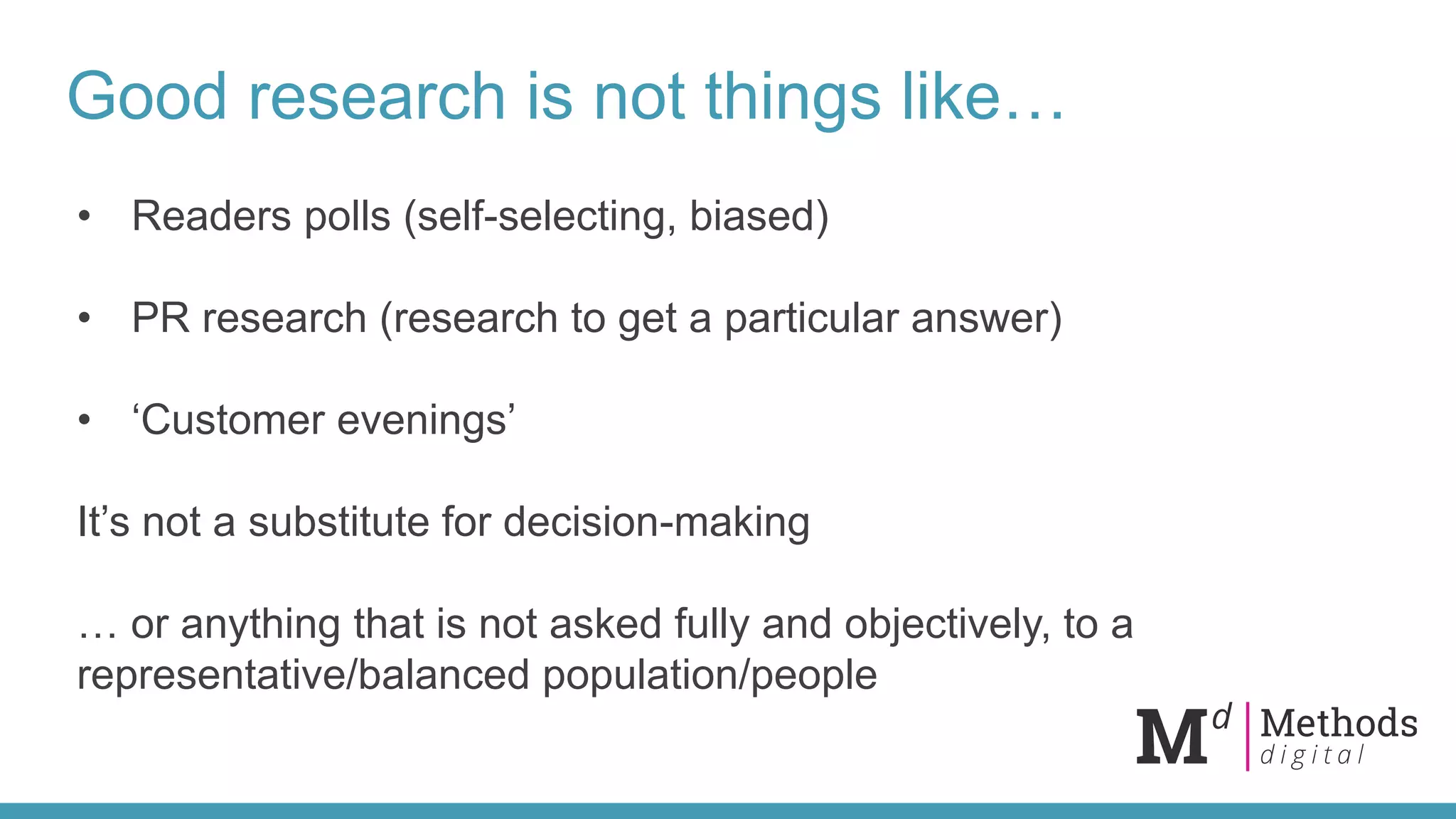 Good research is not things like…
• Readers polls (self-selecting, biased)
• PR research (research to get a particular answer)
• ‘Customer evenings’
It’s not a substitute for decision-making
… or anything that is not asked fully and objectively, to a
representative/balanced population/people
 