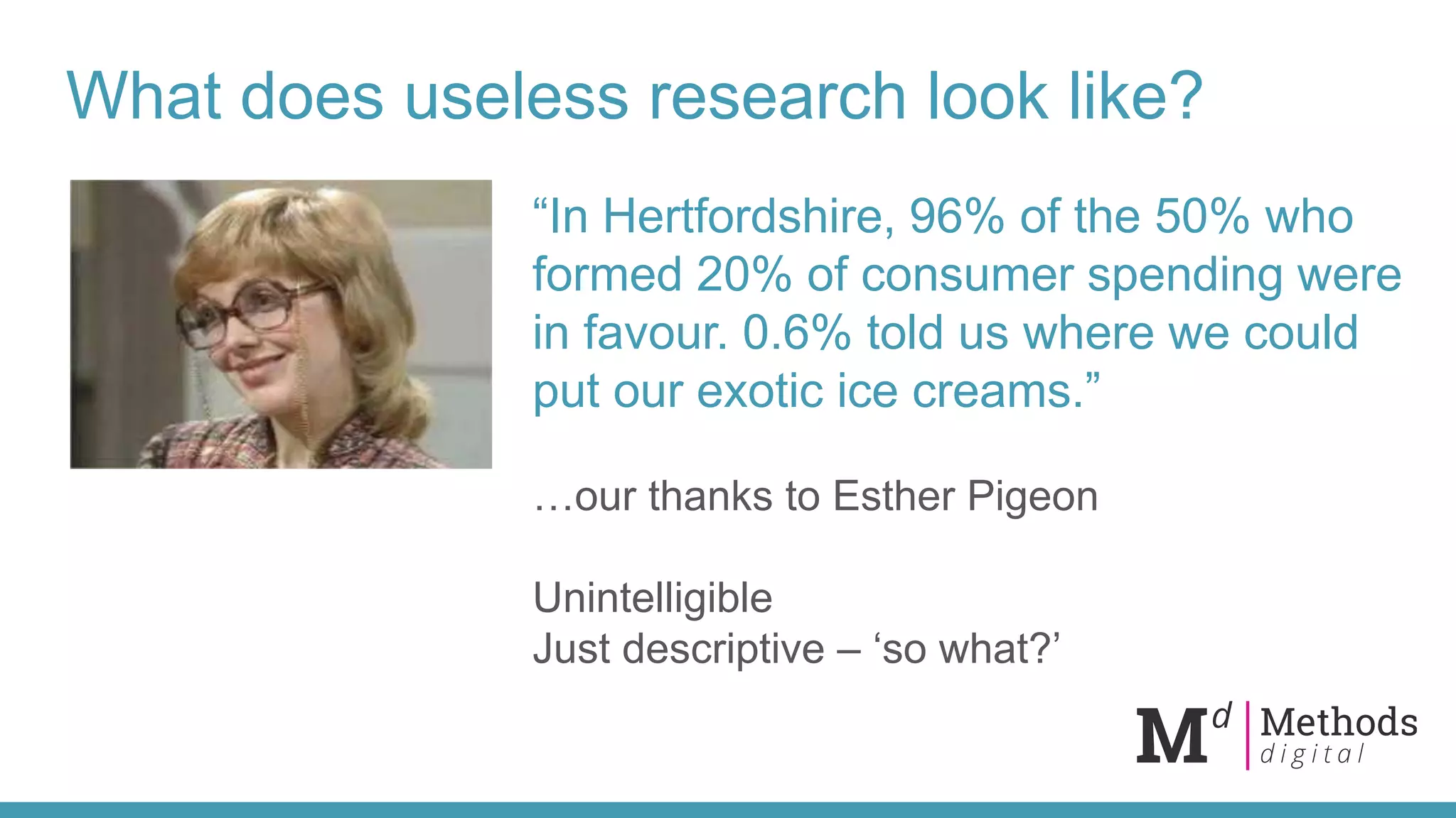What does useless research look like?
“In Hertfordshire, 96% of the 50% who
formed 20% of consumer spending were
in favour. 0.6% told us where we could
put our exotic ice creams.”
…our thanks to Esther Pigeon
Unintelligible
Just descriptive – ‘so what?’
 