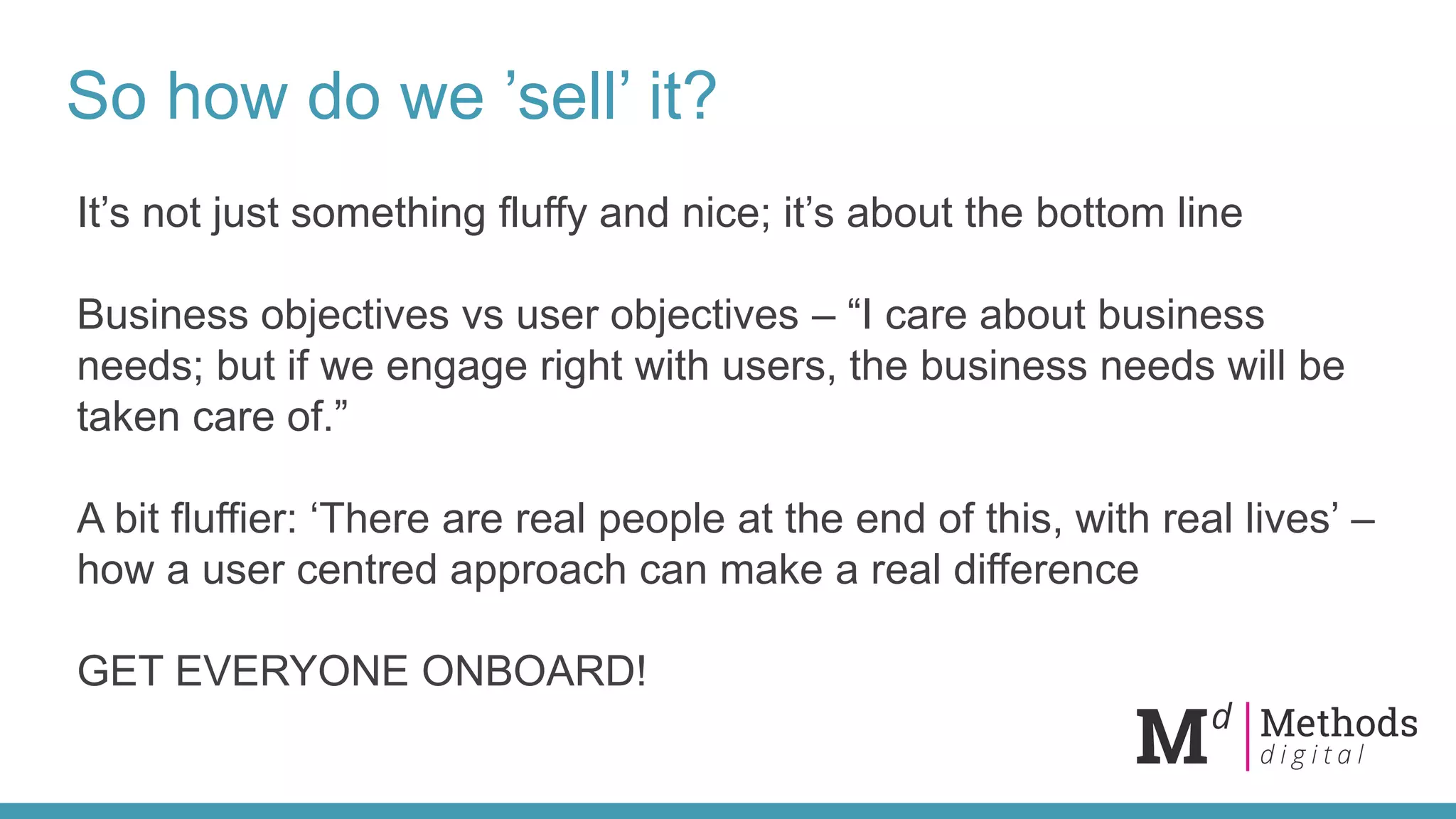So how do we ’sell’ it?
It’s not just something fluffy and nice; it’s about the bottom line
Business objectives vs user objectives – “I care about business
needs; but if we engage right with users, the business needs will be
taken care of.”
A bit fluffier: ‘There are real people at the end of this, with real lives’ –
how a user centred approach can make a real difference
GET EVERYONE ONBOARD!
 
