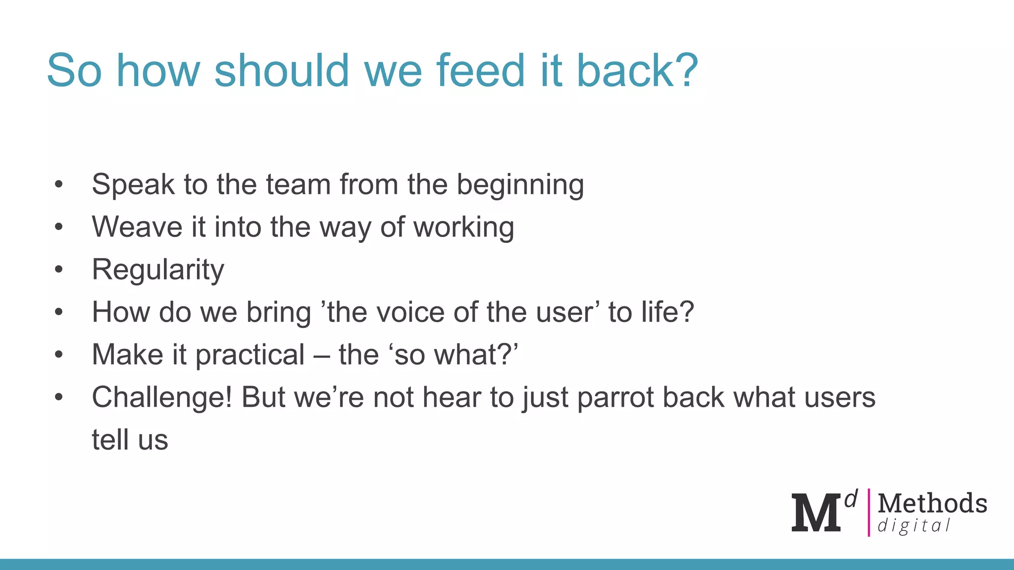 So how should we feed it back?
• Speak to the team from the beginning
• Weave it into the way of working
• Regularity
• How do we bring ’the voice of the user’ to life?
• Make it practical – the ‘so what?’
• Challenge! But we’re not hear to just parrot back what users
tell us
 