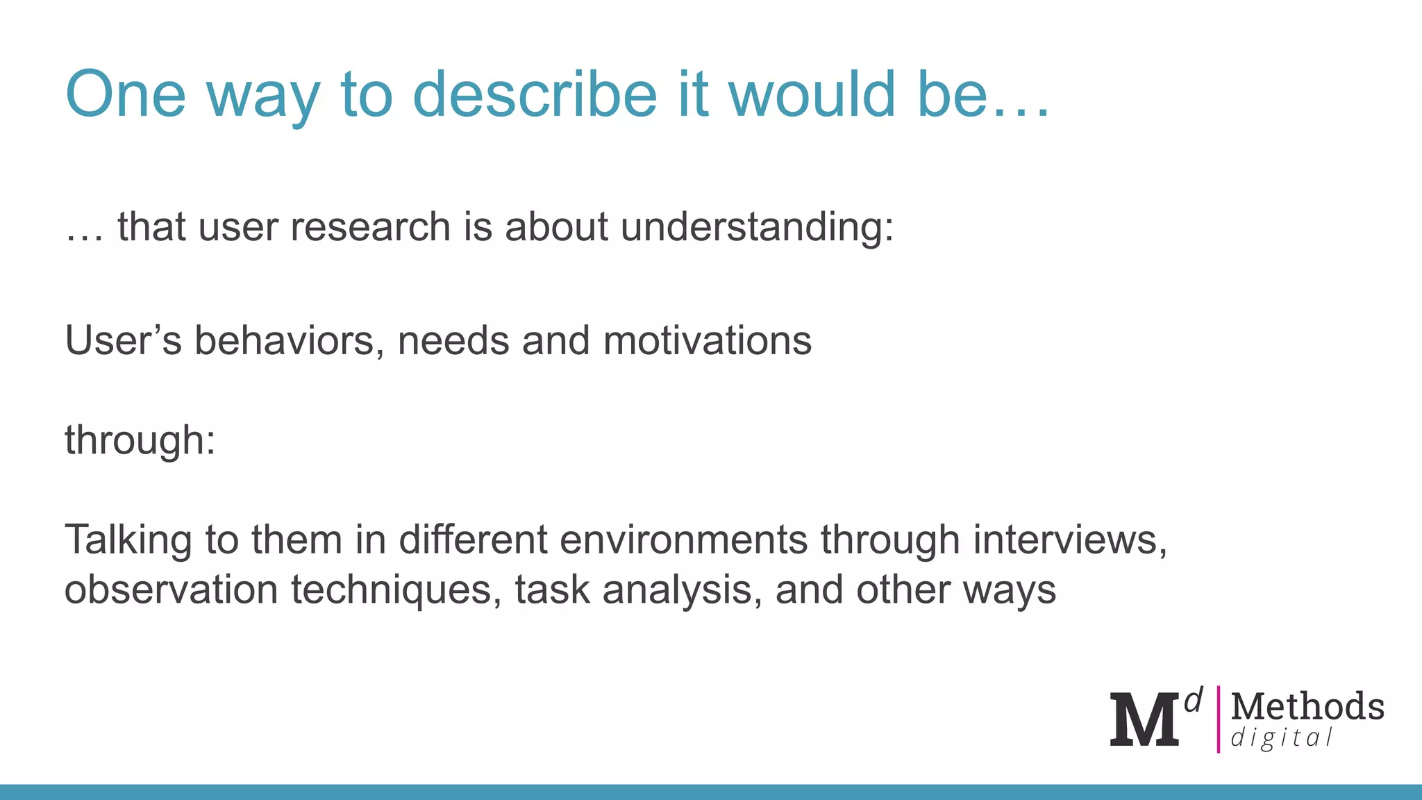 One way to describe it would be…
… that user research is about understanding:
User’s behaviors, needs and motivations
through:
Talking to them in different environments through interviews,
observation techniques, task analysis, and other ways
 