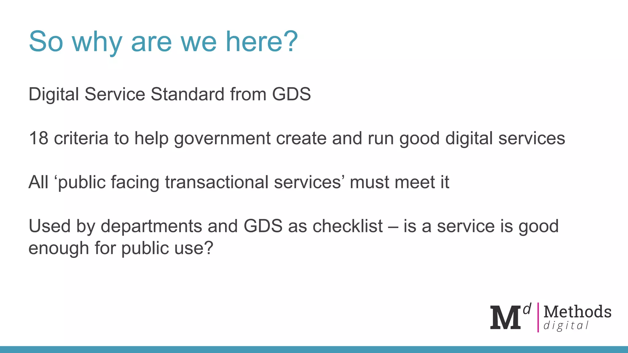 So why are we here?
Digital Service Standard from GDS
18 criteria to help government create and run good digital services
All ‘public facing transactional services’ must meet it
Used by departments and GDS as checklist – is a service is good
enough for public use?
 