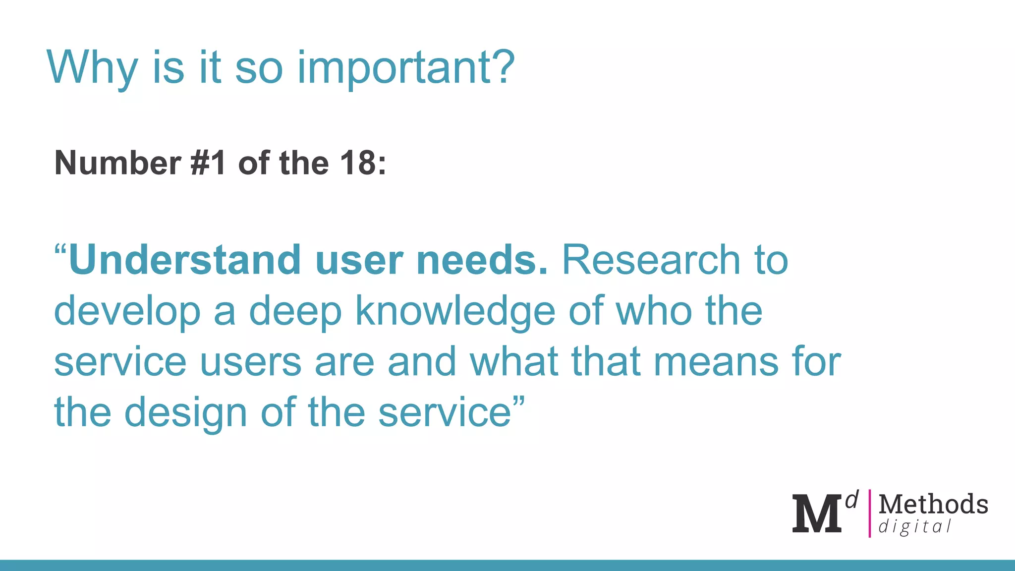 Why is it so important?
Number #1 of the 18:
“Understand user needs. Research to
develop a deep knowledge of who the
service users are and what that means for
the design of the service”
 