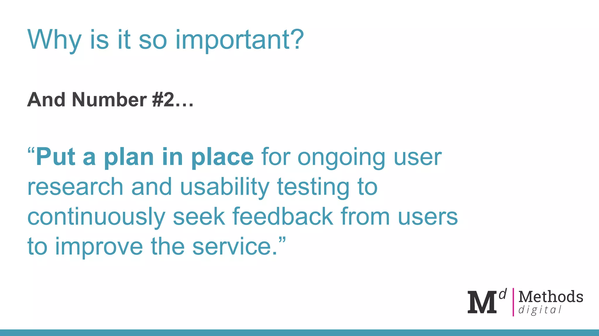 Why is it so important?
And Number #2…
“Put a plan in place for ongoing user
research and usability testing to
continuously seek feedback from users
to improve the service.”
 