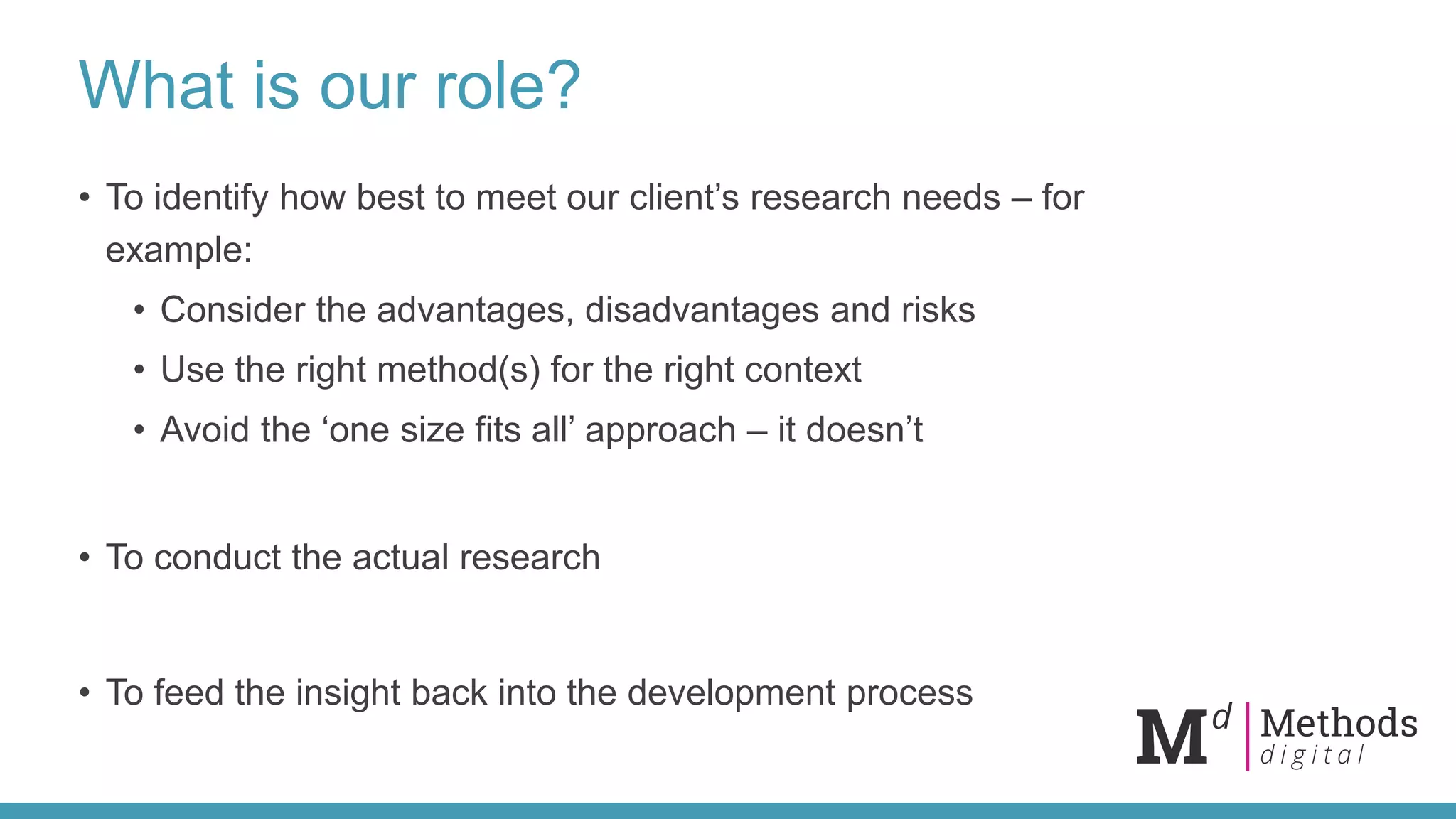 What is our role?
• To identify how best to meet our client’s research needs – for
example:
• Consider the advantages, disadvantages and risks
• Use the right method(s) for the right context
• Avoid the ‘one size fits all’ approach – it doesn’t
• To conduct the actual research
• To feed the insight back into the development process
 