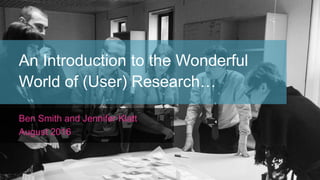 An Introduction to the Wonderful
World of (User) Research…
Ben Smith and Jennifer Klatt
August 2016
 