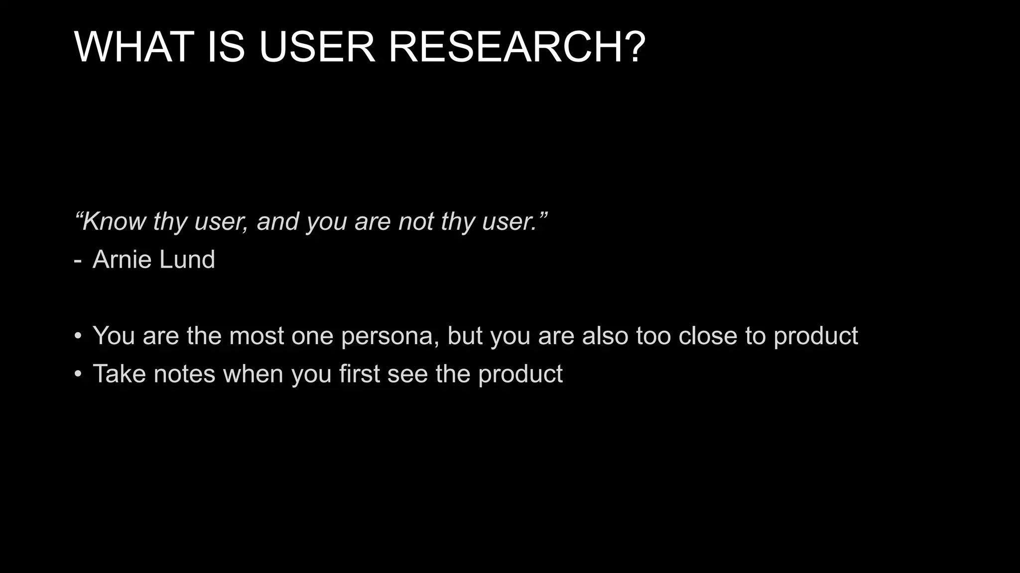 “Know thy user, and you are not thy user.”
- Arnie Lund
• You are the most one persona, but you are also too close to product
• Take notes when you first see the product
WHAT IS USER RESEARCH?
 