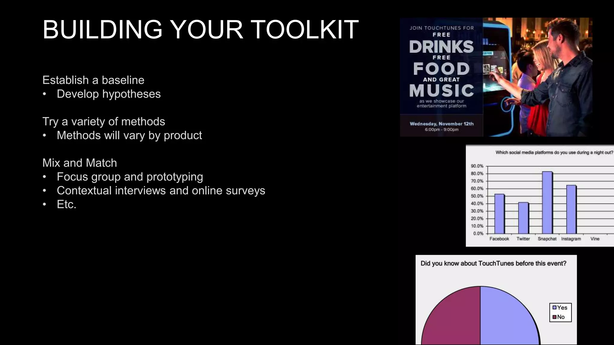 BUILDING YOUR TOOLKIT
Establish a baseline
• Develop hypotheses
Try a variety of methods
• Methods will vary by product
Mix and Match
• Focus group and prototyping
• Contextual interviews and online surveys
• Etc.
 