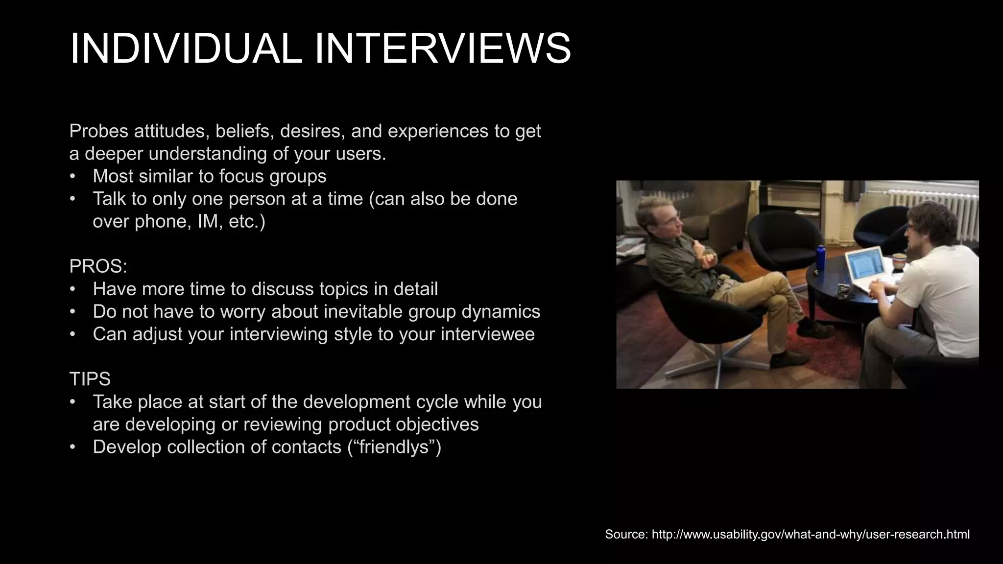 INDIVIDUAL INTERVIEWS
Probes attitudes, beliefs, desires, and experiences to get
a deeper understanding of your users.
• Most similar to focus groups
• Talk to only one person at a time (can also be done
over phone, IM, etc.)
PROS:
• Have more time to discuss topics in detail
• Do not have to worry about inevitable group dynamics
• Can adjust your interviewing style to your interviewee
TIPS
• Take place at start of the development cycle while you
are developing or reviewing product objectives
• Develop collection of contacts (“friendlys”)
Source: http://www.usability.gov/what-and-why/user-research.html
 