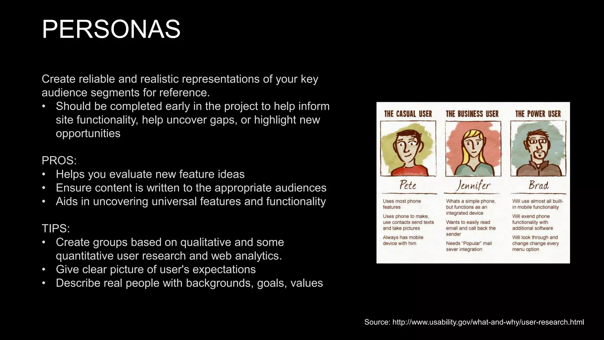 PERSONAS
Create reliable and realistic representations of your key
audience segments for reference.
• Should be completed early in the project to help inform
site functionality, help uncover gaps, or highlight new
opportunities
PROS:
• Helps you evaluate new feature ideas
• Ensure content is written to the appropriate audiences
• Aids in uncovering universal features and functionality
TIPS:
• Create groups based on qualitative and some
quantitative user research and web analytics.
• Give clear picture of user's expectations
• Describe real people with backgrounds, goals, values
Source: http://www.usability.gov/what-and-why/user-research.html
 