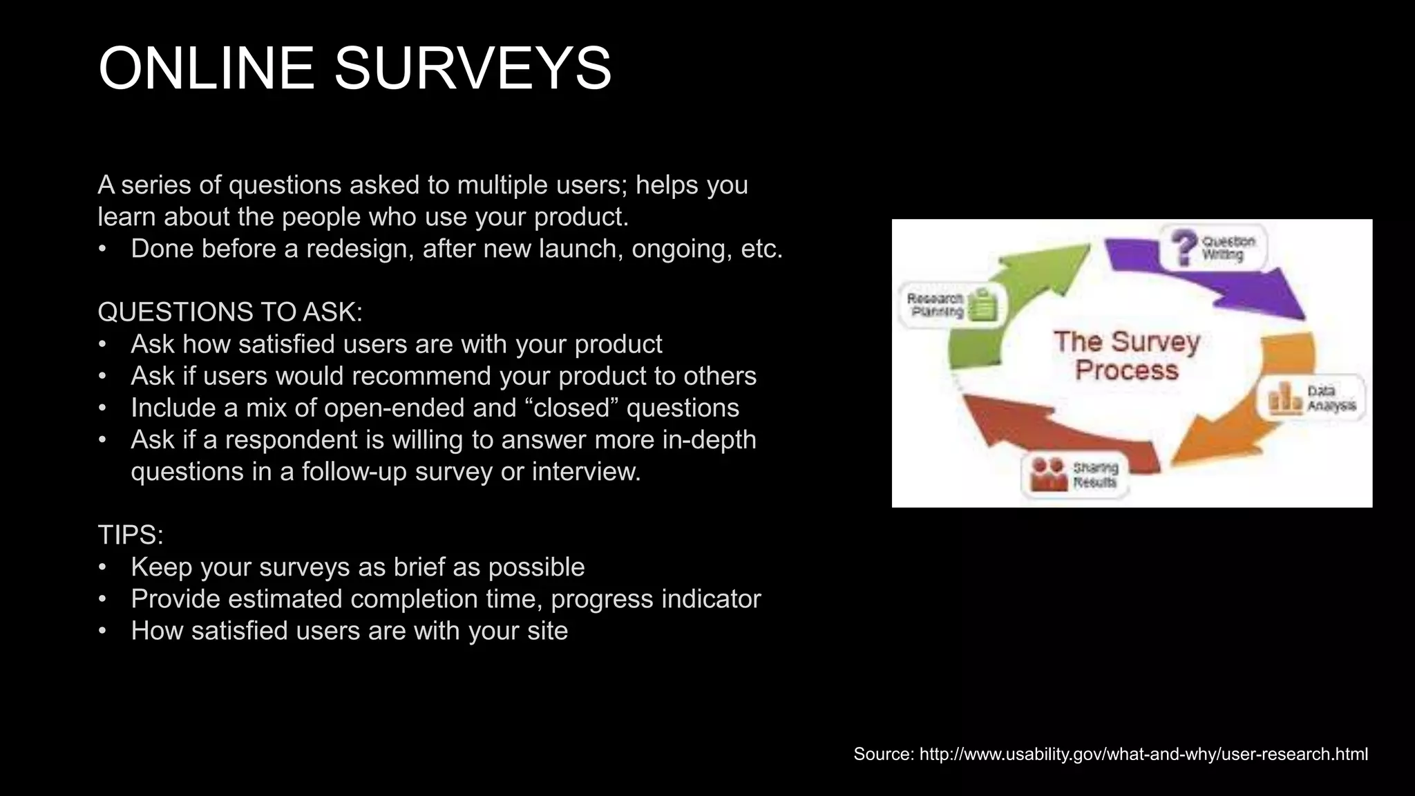 ONLINE SURVEYS
A series of questions asked to multiple users; helps you
learn about the people who use your product.
• Done before a redesign, after new launch, ongoing, etc.
QUESTIONS TO ASK:
• Ask how satisfied users are with your product
• Ask if users would recommend your product to others
• Include a mix of open-ended and “closed” questions
• Ask if a respondent is willing to answer more in-depth
questions in a follow-up survey or interview.
TIPS:
• Keep your surveys as brief as possible
• Provide estimated completion time, progress indicator
• How satisfied users are with your site
Source: http://www.usability.gov/what-and-why/user-research.html
 