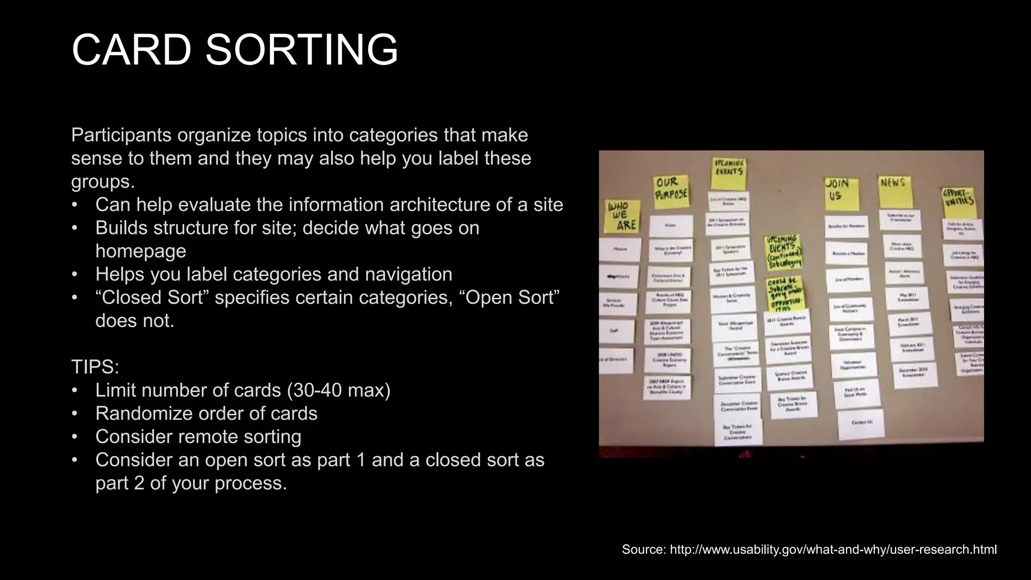 CARD SORTING
Participants organize topics into categories that make
sense to them and they may also help you label these
groups.
• Can help evaluate the information architecture of a site
• Builds structure for site; decide what goes on
homepage
• Helps you label categories and navigation
• “Closed Sort” specifies certain categories, “Open Sort”
does not.
TIPS:
• Limit number of cards (30-40 max)
• Randomize order of cards
• Consider remote sorting
• Consider an open sort as part 1 and a closed sort as
part 2 of your process.
Source: http://www.usability.gov/what-and-why/user-research.html
 