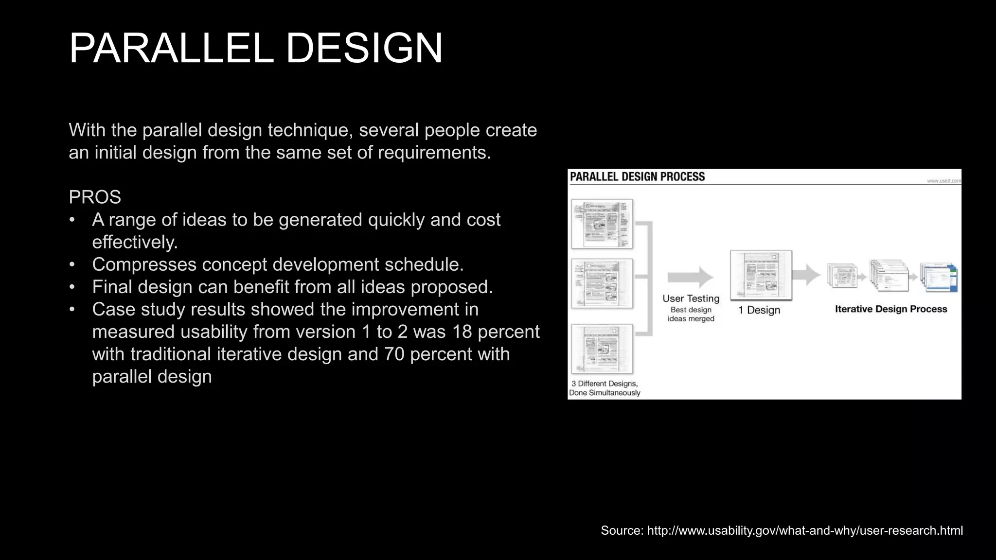 PARALLEL DESIGN
With the parallel design technique, several people create
an initial design from the same set of requirements.
PROS
• A range of ideas to be generated quickly and cost
effectively.
• Compresses concept development schedule.
• Final design can benefit from all ideas proposed.
• Case study results showed the improvement in
measured usability from version 1 to 2 was 18 percent
with traditional iterative design and 70 percent with
parallel design
Source: http://www.usability.gov/what-and-why/user-research.html
 