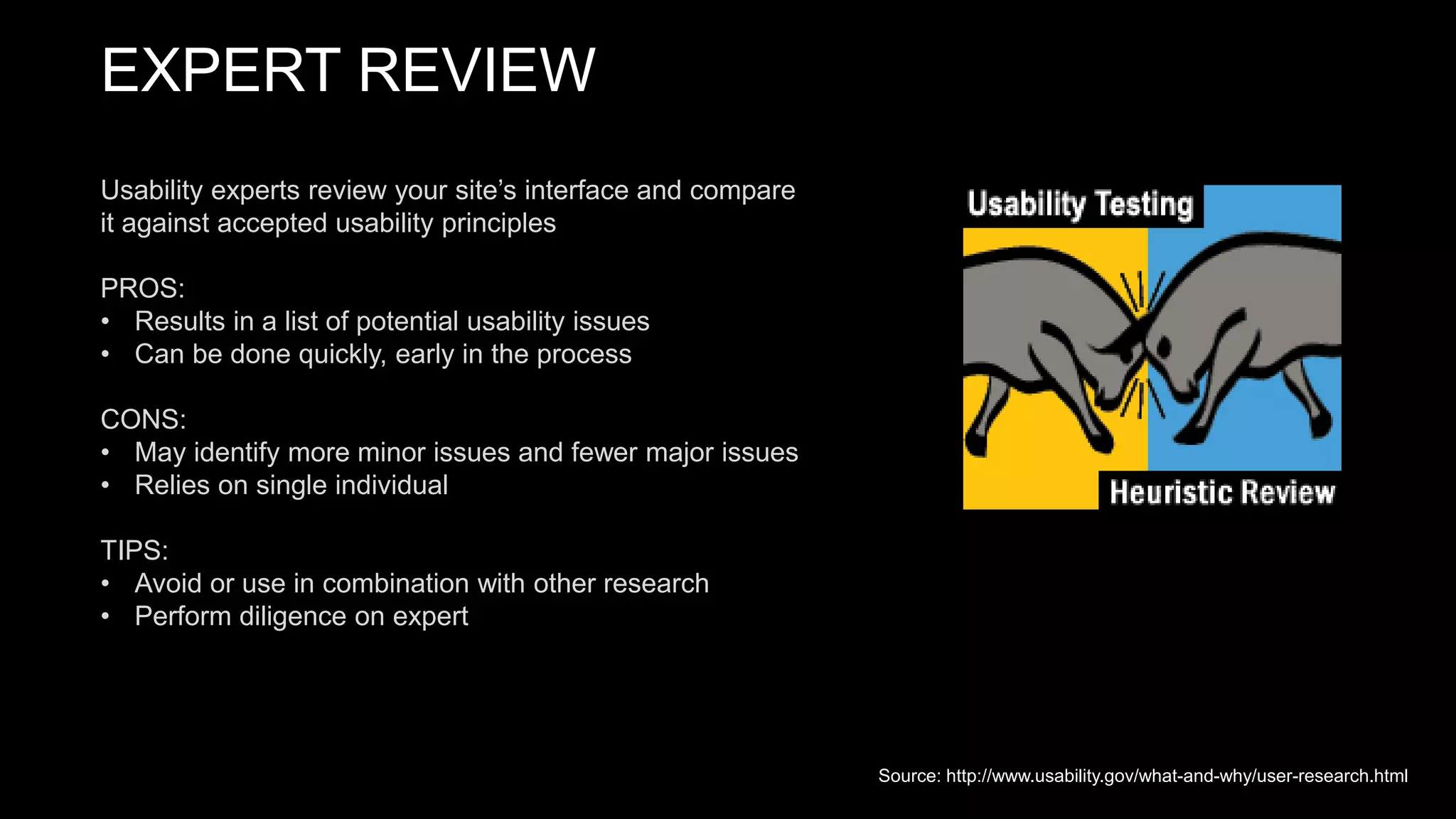 EXPERT REVIEW
Usability experts review your site’s interface and compare
it against accepted usability principles
PROS:
• Results in a list of potential usability issues
• Can be done quickly, early in the process
CONS:
• May identify more minor issues and fewer major issues
• Relies on single individual
TIPS:
• Avoid or use in combination with other research
• Perform diligence on expert
Source: http://www.usability.gov/what-and-why/user-research.html
 