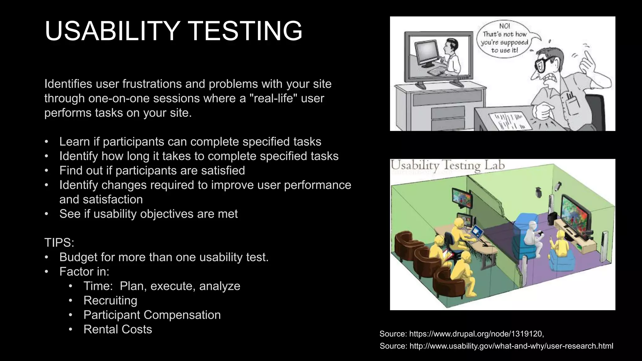 USABILITY TESTING
Identifies user frustrations and problems with your site
through one-on-one sessions where a "real-life" user
performs tasks on your site.
• Learn if participants can complete specified tasks
• Identify how long it takes to complete specified tasks
• Find out if participants are satisfied
• Identify changes required to improve user performance
and satisfaction
• See if usability objectives are met
TIPS:
• Budget for more than one usability test.
• Factor in:
• Time: Plan, execute, analyze
• Recruiting
• Participant Compensation
• Rental Costs Source: https://www.drupal.org/node/1319120,
Source: http://www.usability.gov/what-and-why/user-research.html
 