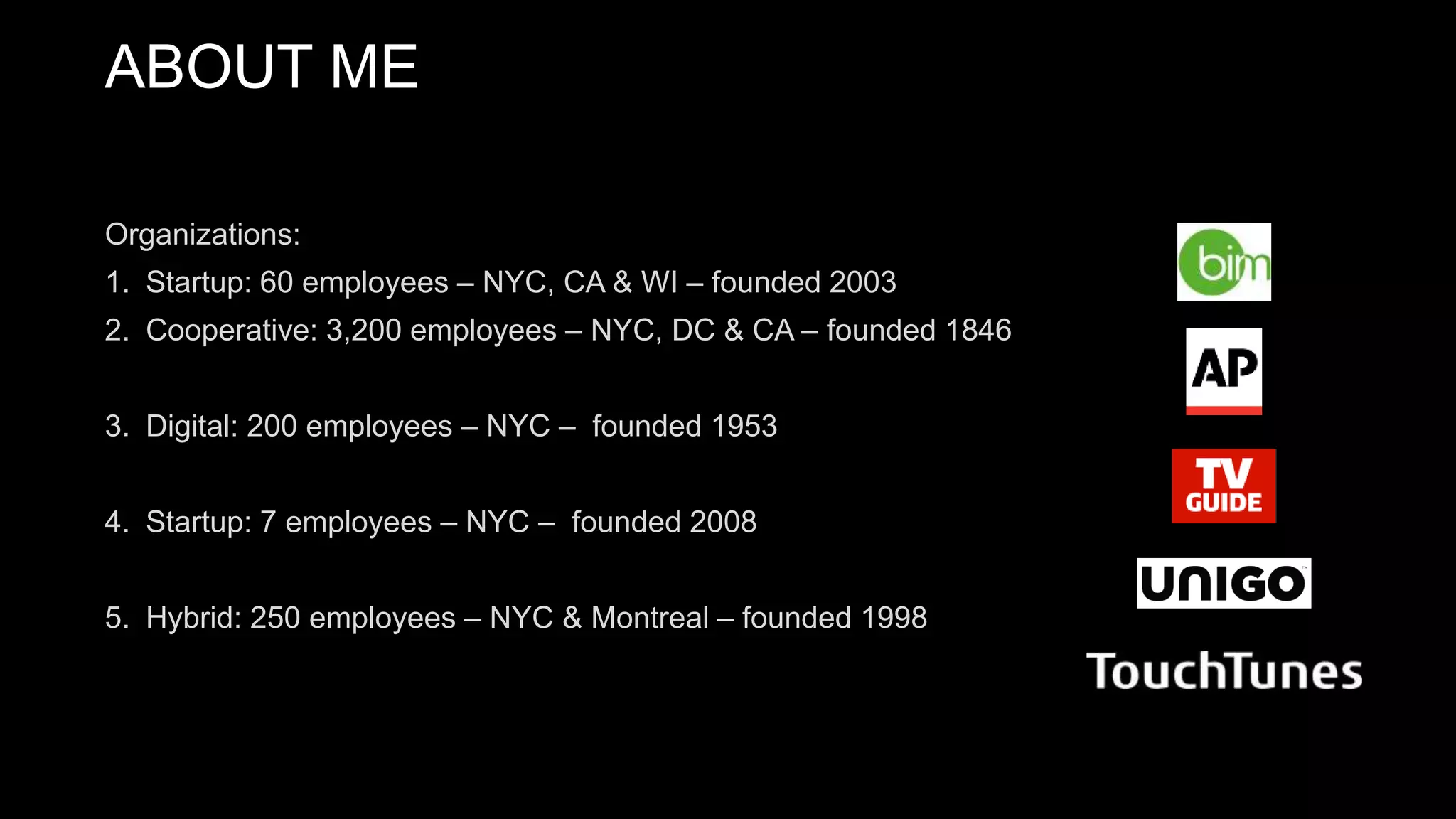 Organizations:
1. Startup: 60 employees – NYC, CA & WI – founded 2003
2. Cooperative: 3,200 employees – NYC, DC & CA – founded 1846
3. Digital: 200 employees – NYC – founded 1953
4. Startup: 7 employees – NYC – founded 2008
5. Hybrid: 250 employees – NYC & Montreal – founded 1998
ABOUT ME
 