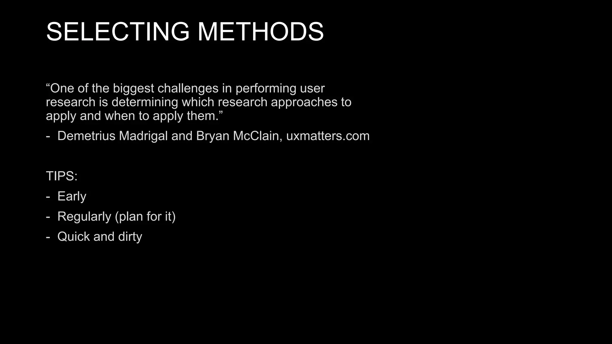 SELECTING METHODS
“One of the biggest challenges in performing user
research is determining which research approaches to
apply and when to apply them.”
- Demetrius Madrigal and Bryan McClain, uxmatters.com
TIPS:
- Early
- Regularly (plan for it)
- Quick and dirty
 