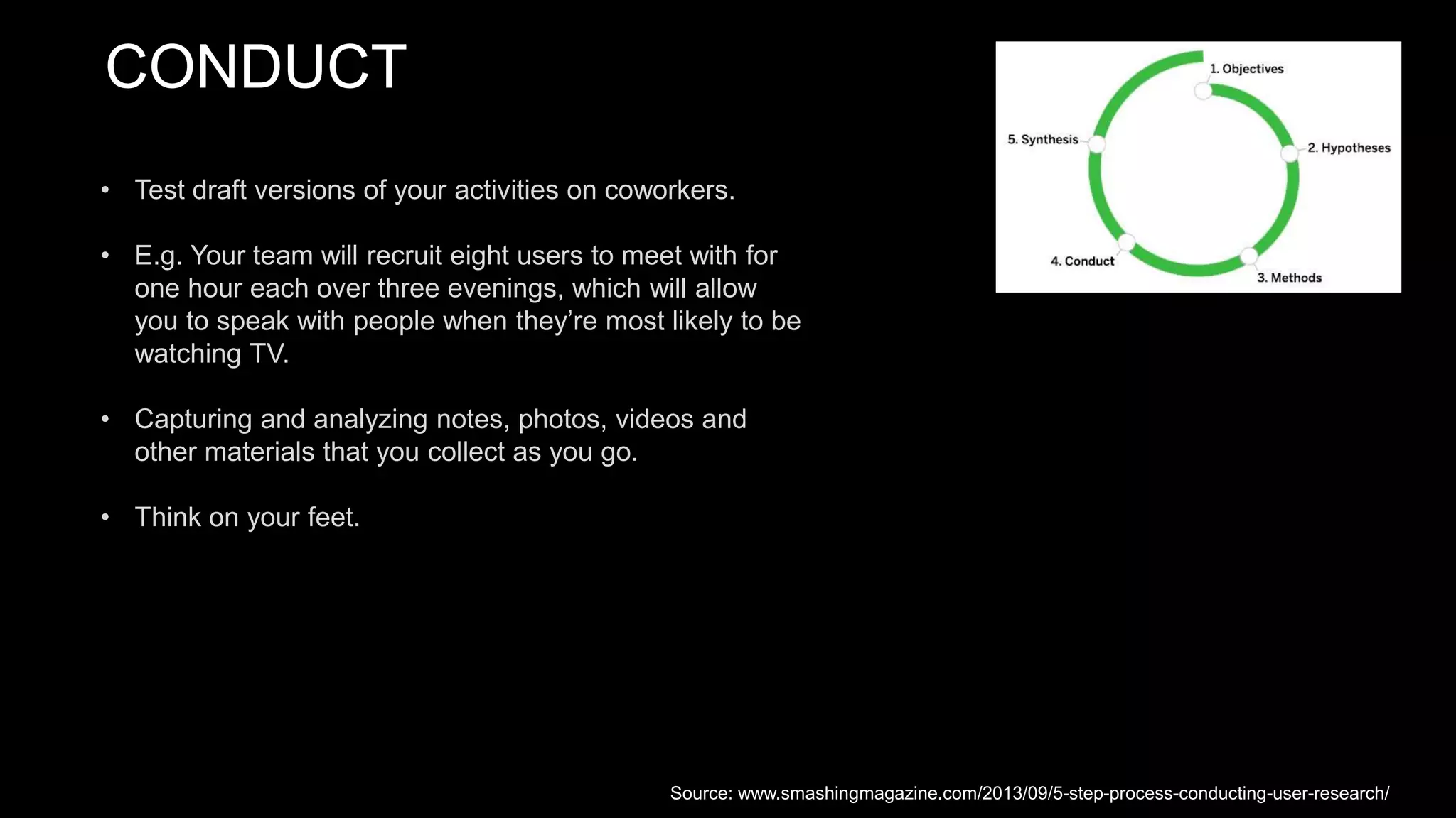 CONDUCT
• Test draft versions of your activities on coworkers.
• E.g. Your team will recruit eight users to meet with for
one hour each over three evenings, which will allow
you to speak with people when they’re most likely to be
watching TV.
• Capturing and analyzing notes, photos, videos and
other materials that you collect as you go.
• Think on your feet.
Source: www.smashingmagazine.com/2013/09/5-step-process-conducting-user-research/
 