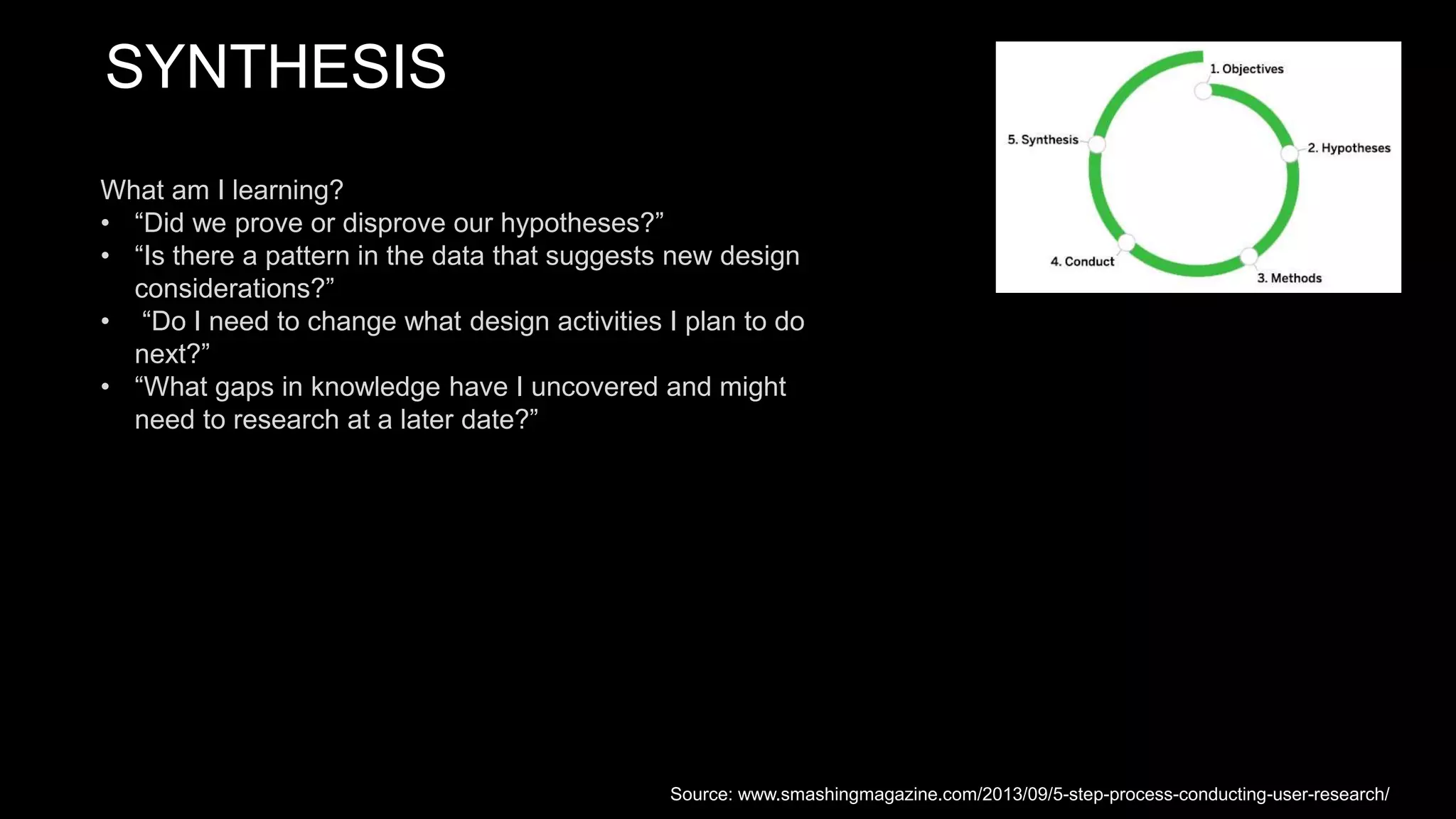 SYNTHESIS
What am I learning?
• “Did we prove or disprove our hypotheses?”
• “Is there a pattern in the data that suggests new design
considerations?”
• “Do I need to change what design activities I plan to do
next?”
• “What gaps in knowledge have I uncovered and might
need to research at a later date?”
Source: www.smashingmagazine.com/2013/09/5-step-process-conducting-user-research/
 