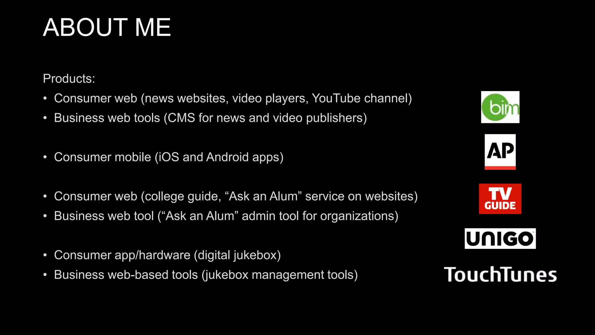 Products:
• Consumer web (news websites, video players, YouTube channel)
• Business web tools (CMS for news and video publishers)
• Consumer mobile (iOS and Android apps)
• Consumer web (college guide, “Ask an Alum” service on websites)
• Business web tool (“Ask an Alum” admin tool for organizations)
• Consumer app/hardware (digital jukebox)
• Business web-based tools (jukebox management tools)
ABOUT ME
 