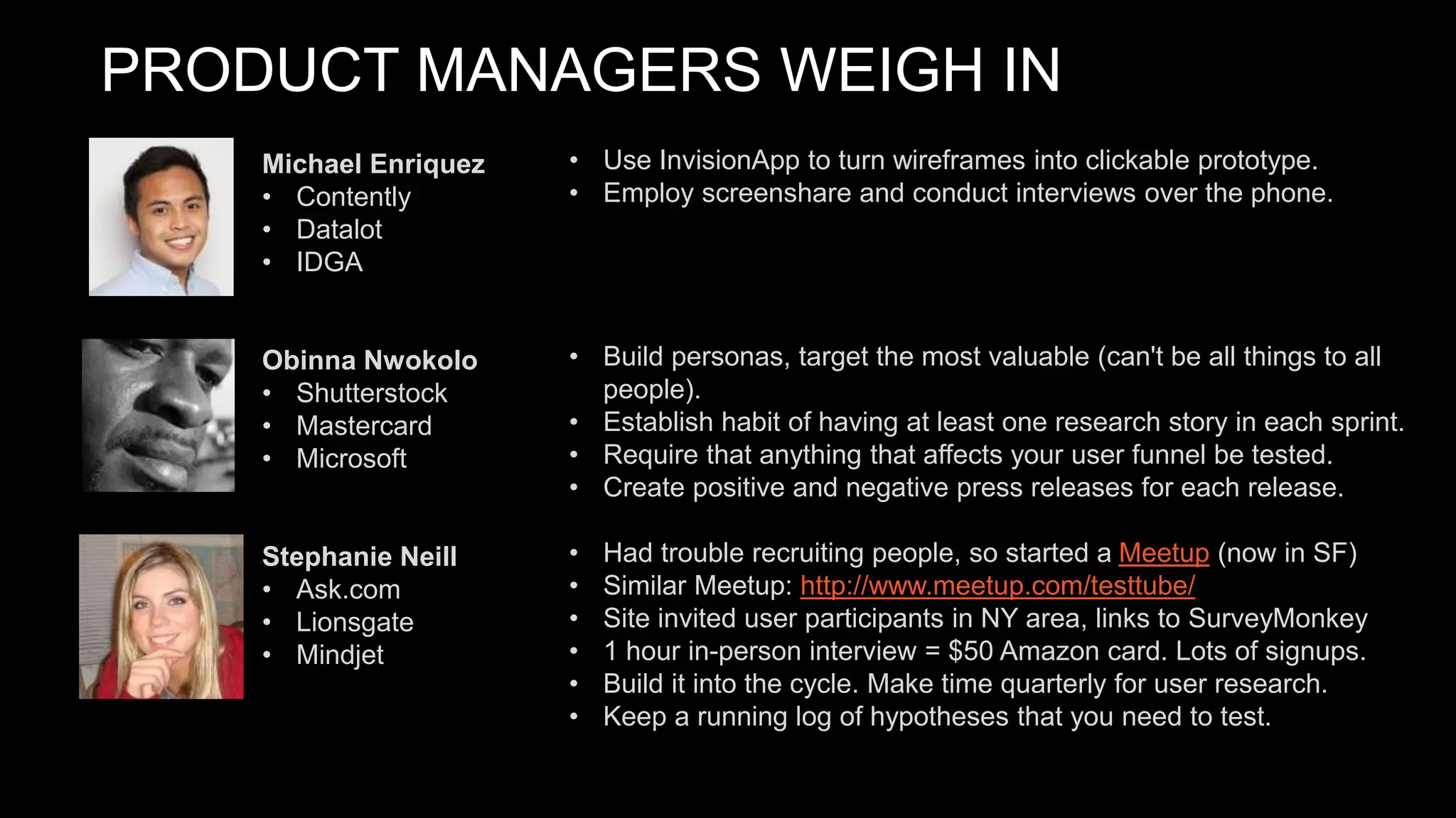 PRODUCT MANAGERS WEIGH IN
• Use InvisionApp to turn wireframes into clickable prototype.
• Employ screenshare and conduct interviews over the phone.
• Build personas, target the most valuable (can't be all things to all
people).
• Establish habit of having at least one research story in each sprint.
• Require that anything that affects your user funnel be tested.
• Create positive and negative press releases for each release.
• Had trouble recruiting people, so started a Meetup (now in SF)
• Similar Meetup: http://www.meetup.com/testtube/
• Site invited user participants in NY area, links to SurveyMonkey
• 1 hour in-person interview = $50 Amazon card. Lots of signups.
• Build it into the cycle. Make time quarterly for user research.
• Keep a running log of hypotheses that you need to test.
Michael Enriquez
• Contently
• Datalot
• IDGA
Obinna Nwokolo
• Shutterstock
• Mastercard
• Microsoft
Stephanie Neill
• Ask.com
• Lionsgate
• Mindjet
 