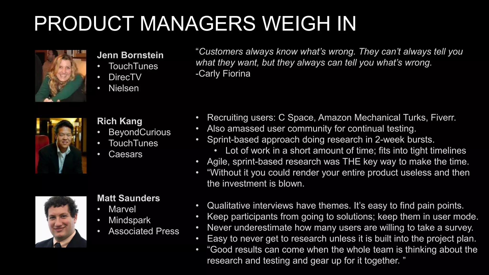 PRODUCT MANAGERS WEIGH IN
“Customers always know what’s wrong. They can’t always tell you
what they want, but they always can tell you what’s wrong.
-Carly Fiorina
• Recruiting users: C Space, Amazon Mechanical Turks, Fiverr.
• Also amassed user community for continual testing.
• Sprint-based approach doing research in 2-week bursts.
• Lot of work in a short amount of time; fits into tight timelines
• Agile, sprint-based research was THE key way to make the time.
• “Without it you could render your entire product useless and then
the investment is blown.
• Qualitative interviews have themes. It’s easy to find pain points.
• Keep participants from going to solutions; keep them in user mode.
• Never underestimate how many users are willing to take a survey.
• Easy to never get to research unless it is built into the project plan.
• “Good results can come when the whole team is thinking about the
research and testing and gear up for it together. ”
Jenn Bornstein
• TouchTunes
• DirecTV
• Nielsen
Rich Kang
• BeyondCurious
• TouchTunes
• Caesars
Matt Saunders
• Marvel
• Mindspark
• Associated Press
 
