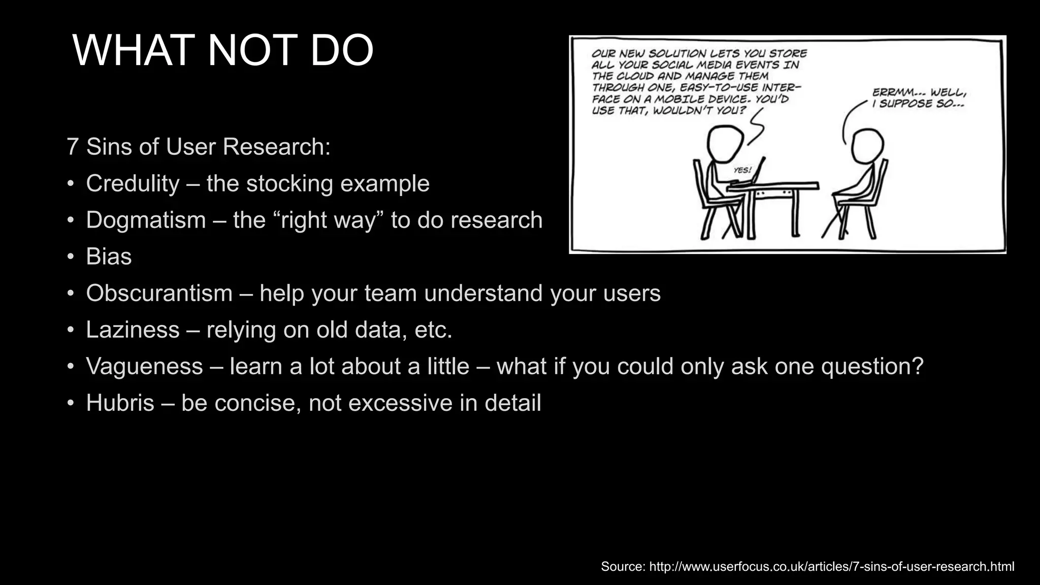 WHAT NOT DO
7 Sins of User Research:
• Credulity – the stocking example
• Dogmatism – the “right way” to do research
• Bias
• Obscurantism – help your team understand your users
• Laziness – relying on old data, etc.
• Vagueness – learn a lot about a little – what if you could only ask one question?
• Hubris – be concise, not excessive in detail
Source: http://www.userfocus.co.uk/articles/7-sins-of-user-research.html
 