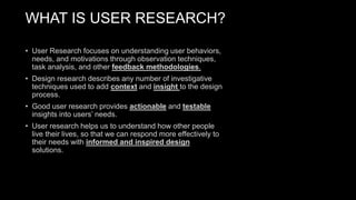 WHAT IS USER RESEARCH?
• User Research focuses on understanding user behaviors,
needs, and motivations through observation techniques,
task analysis, and other feedback methodologies.
• Design research describes any number of investigative
techniques used to add context and insight to the design
process.
• Good user research provides actionable and testable
insights into users’ needs.
• User research helps us to understand how other people
live their lives, so that we can respond more effectively to
their needs with informed and inspired design
solutions.
 