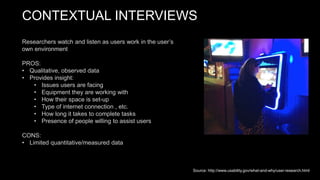 CONTEXTUAL INTERVIEWS
Researchers watch and listen as users work in the user’s
own environment
PROS:
• Qualitative, observed data
• Provides insight:
• Issues users are facing
• Equipment they are working with
• How their space is set-up
• Type of internet connection , etc.
• How long it takes to complete tasks
• Presence of people willing to assist users
CONS:
• Limited quantitative/measured data
Source: http://www.usability.gov/what-and-why/user-research.html
 