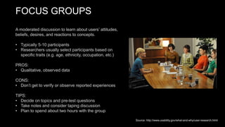 FOCUS GROUPS
A moderated discussion to learn about users’ attitudes,
beliefs, desires, and reactions to concepts.
• Typically 5-10 participants
• Researchers usually select participants based on
specific traits (e.g. age, ethnicity, occupation, etc.)
PROS:
• Qualitative, observed data
CONS:
• Don’t get to verify or observe reported experiences
TIPS:
• Decide on topics and pre-test questions
• Take notes and consider taping discussion
• Plan to spend about two hours with the group
Source: http://www.usability.gov/what-and-why/user-research.html
 