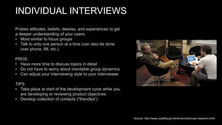 INDIVIDUAL INTERVIEWS
Probes attitudes, beliefs, desires, and experiences to get
a deeper understanding of your users.
• Most similar to focus groups
• Talk to only one person at a time (can also be done
over phone, IM, etc.)
PROS:
• Have more time to discuss topics in detail
• Do not have to worry about inevitable group dynamics
• Can adjust your interviewing style to your interviewee
TIPS
• Take place at start of the development cycle while you
are developing or reviewing product objectives
• Develop collection of contacts (“friendlys”)
Source: http://www.usability.gov/what-and-why/user-research.html
 