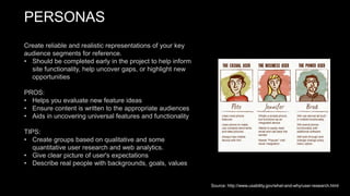 PERSONAS
Create reliable and realistic representations of your key
audience segments for reference.
• Should be completed early in the project to help inform
site functionality, help uncover gaps, or highlight new
opportunities
PROS:
• Helps you evaluate new feature ideas
• Ensure content is written to the appropriate audiences
• Aids in uncovering universal features and functionality
TIPS:
• Create groups based on qualitative and some
quantitative user research and web analytics.
• Give clear picture of user's expectations
• Describe real people with backgrounds, goals, values
Source: http://www.usability.gov/what-and-why/user-research.html
 