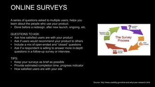ONLINE SURVEYS
A series of questions asked to multiple users; helps you
learn about the people who use your product.
• Done before a redesign, after new launch, ongoing, etc.
QUESTIONS TO ASK:
• Ask how satisfied users are with your product
• Ask if users would recommend your product to others
• Include a mix of open-ended and “closed” questions
• Ask if a respondent is willing to answer more in-depth
questions in a follow-up survey or interview.
TIPS:
• Keep your surveys as brief as possible
• Provide estimated completion time, progress indicator
• How satisfied users are with your site
Source: http://www.usability.gov/what-and-why/user-research.html
 