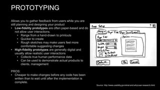 PROTOTYPING
Allows you to gather feedback from users while you are
still planning and designing your product
• Low-fidelity prototypes are often paper-based and do
not allow user interactions.
• Range from a hand-drawn to printouts
• Quicker to create
• Rough sketches may make users feel more
comfortable suggesting changes
• High-fidelity prototypes are generally digital and
usually allow realistic user interactions
• Collects true human performance data
• Can be used to demonstrate actual products to
clients, management
PROS:
• Cheaper to make changes before any code has been
written than to wait until after the implementation is
complete.
Source: http://www.usability.gov/what-and-why/user-research.html
 