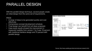 PARALLEL DESIGN
With the parallel design technique, several people create
an initial design from the same set of requirements.
PROS
• A range of ideas to be generated quickly and cost
effectively.
• Compresses concept development schedule.
• Final design can benefit from all ideas proposed.
• Case study results showed the improvement in
measured usability from version 1 to 2 was 18 percent
with traditional iterative design and 70 percent with
parallel design
Source: http://www.usability.gov/what-and-why/user-research.html
 
