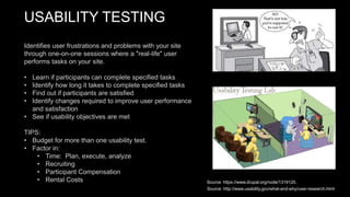 USABILITY TESTING
Identifies user frustrations and problems with your site
through one-on-one sessions where a "real-life" user
performs tasks on your site.
• Learn if participants can complete specified tasks
• Identify how long it takes to complete specified tasks
• Find out if participants are satisfied
• Identify changes required to improve user performance
and satisfaction
• See if usability objectives are met
TIPS:
• Budget for more than one usability test.
• Factor in:
• Time: Plan, execute, analyze
• Recruiting
• Participant Compensation
• Rental Costs Source: https://www.drupal.org/node/1319120,
Source: http://www.usability.gov/what-and-why/user-research.html
 