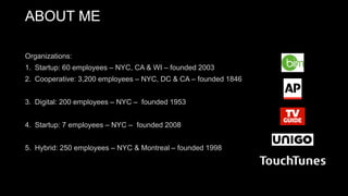 Organizations:
1. Startup: 60 employees – NYC, CA & WI – founded 2003
2. Cooperative: 3,200 employees – NYC, DC & CA – founded 1846
3. Digital: 200 employees – NYC – founded 1953
4. Startup: 7 employees – NYC – founded 2008
5. Hybrid: 250 employees – NYC & Montreal – founded 1998
ABOUT ME
 