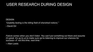 USER RESEARCH DURING DESIGN
DESIGN
“Usability testing is the killing field of cherished notions.”
- David Orr
Failure comes when you don’t listen. You can’t put something out there and assume
it’s great. It’s up to us to make sure we’re listening to improve our chances for
success—if not this time, next time.”
—Alan Lewis
 