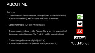 Products:
• Consumer web (news websites, video players, YouTube channel)
• Business web tools (CMS for news and video publishers)
• Consumer mobile (iOS and Android apps)
• Consumer web (college guide, “Ask an Alum” service on websites)
• Business web tool (“Ask an Alum” admin tool for organizations)
• Consumer app/hardware (digital jukebox)
• Business web-based tools (jukebox management tools)
ABOUT ME
 