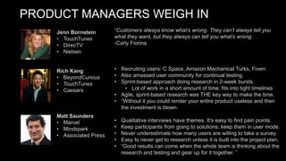 PRODUCT MANAGERS WEIGH IN
“Customers always know what’s wrong. They can’t always tell you
what they want, but they always can tell you what’s wrong.
-Carly Fiorina
• Recruiting users: C Space, Amazon Mechanical Turks, Fiverr.
• Also amassed user community for continual testing.
• Sprint-based approach doing research in 2-week bursts.
• Lot of work in a short amount of time; fits into tight timelines
• Agile, sprint-based research was THE key way to make the time.
• “Without it you could render your entire product useless and then
the investment is blown.
• Qualitative interviews have themes. It’s easy to find pain points.
• Keep participants from going to solutions; keep them in user mode.
• Never underestimate how many users are willing to take a survey.
• Easy to never get to research unless it is built into the project plan.
• “Good results can come when the whole team is thinking about the
research and testing and gear up for it together. ”
Jenn Bornstein
• TouchTunes
• DirecTV
• Nielsen
Rich Kang
• BeyondCurious
• TouchTunes
• Caesars
Matt Saunders
• Marvel
• Mindspark
• Associated Press
 