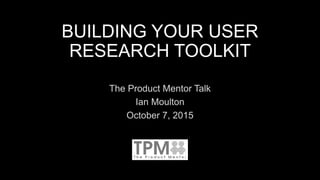 BUILDING YOUR USER
RESEARCH TOOLKIT
The Product Mentor Talk
Ian Moulton
October 7, 2015
 