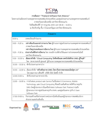 งานสัมมนา “Thailand Software Park Alliance”
  โดยความร่วมมือระหว่างเขตอุตสาหกรรมซอฟต์แวร์ประเทศไทย และศูนย์ประสานงานเขตอุตสาหกรรมซอฟต์แวร์
                               ภาคตะวันออกเฉียงเหนือ มหาวิทยาลัยขอนแก่น
                        วันที่พฤหัสบดีที่ 19 กรกฎาคม 2555 เวลา 08.30 – 16.00 น.
                         ณ ห้องรับขวัญ ชั้น 3 โรงแรมขวัญมอ มหาวิทยาลัยขอนแก่น

                                              กาหนดการ
   8.30 น.         ลงทะเบียนเข้าร่วมงาน
   9.00 – 9.20 น. กล่าวต้อนรับและกล่าวรายงาน โดย ผู้อานวยการศูนย์ประสานงานเขตอุตสาหกรรมซอฟต์แวร์
                   ภาคตะวันออกเฉียงเหนือ
                   กล่าววัตถุประสงค์ของการจัดงาน โดย ผู้อานวยการเขตอุตสาหกรรมซอฟต์แวร์ประเทศไทย
   9.20 – 9.30 น. ประธานในพิธีกล่าวเปิดงาน โดย รองอธิการบดีฝ่ายวิจัยและการถ่ายทอดเทคโนโลยี
                   มหาวิทยาลัยขอนแก่น
   9.30 - 10.30 น. สัมมนาหัวข้อ “Cloud Computing ไอทีเหนือเมฆ เทคโนโลยีช่วย SMEs สู้วิกฤติ”
                    โดย รศ.ดร.ธนชาติ นุ่มนนท์ ผู้อานวยการเขตอุตสาหกรรมซอฟต์แวร์ประเทศไทย
   10.30 – 10.50 น. พักรับประทานอาหารว่าง

   10.50 – 12.00 น. สัมมนาหัวข้อ “สร้างศักยภาพ SMEs ไทย ด้วยการตลาดออนไลน์ยุค 3.0”
                    โดย คุณภาวนา เทียนศิริ บริษัท ไชโย โฮสติ้ง จากัด
   12.00-13.00 น. พักรับประทานอาหารกลางวัน

   13.00 – 16.00 น. การนาเสนอ product และ Service ในเรื่องของ E-Commerce, Mobile
                    Technology, และ Cloud Computing ที่จะสร้างเสริมศักยภาพให้กับภาคธุรกิจ
                    SMEs โดยผู้ประกอบการในเครือข่ายของ Software Park Thailand รวมถึง
                    ผู้ประกอบการจากศูนย์บ่มเพาะธุรกิจ สวทช. และศูนย์บ่มเพาะ ธุรกิจ E-Saan
                    Software Park
   17.00-19.00 น. กิจกรรมสร้างเครือข่ายระหว่างหน่วยงานในท้องถิ่นและผู้ประกอบการซอฟต์แวร์จาก
                   ส่วนกลางและส่วนท้องถิ่น


Organized by:
 